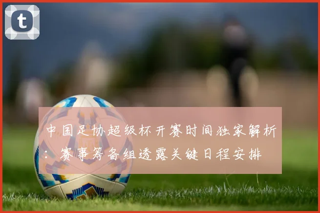 中国足协超级杯开赛时间独家解析:赛事筹备组透露关键日程安排