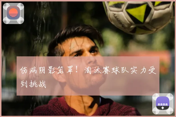 伤病阴影笼罩!淘汰赛球队实力受到挑战