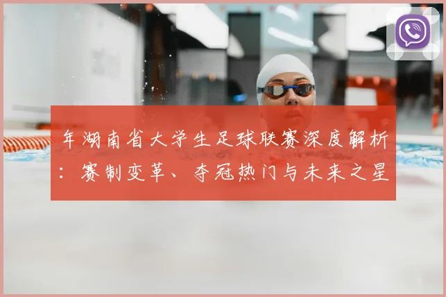 年湖南省大学生足球联赛深度解析:赛制变革、夺冠热门与未来之星全景观察
