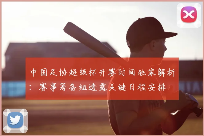 中国足协超级杯开赛时间独家解析:赛事筹备组透露关键日程安排